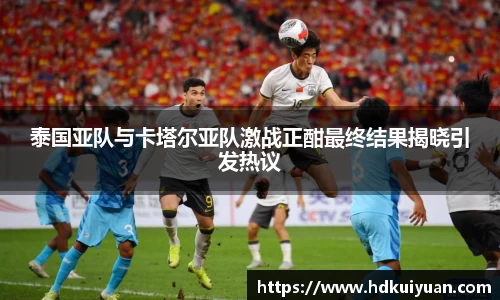 泰国亚队与卡塔尔亚队激战正酣最终结果揭晓引发热议